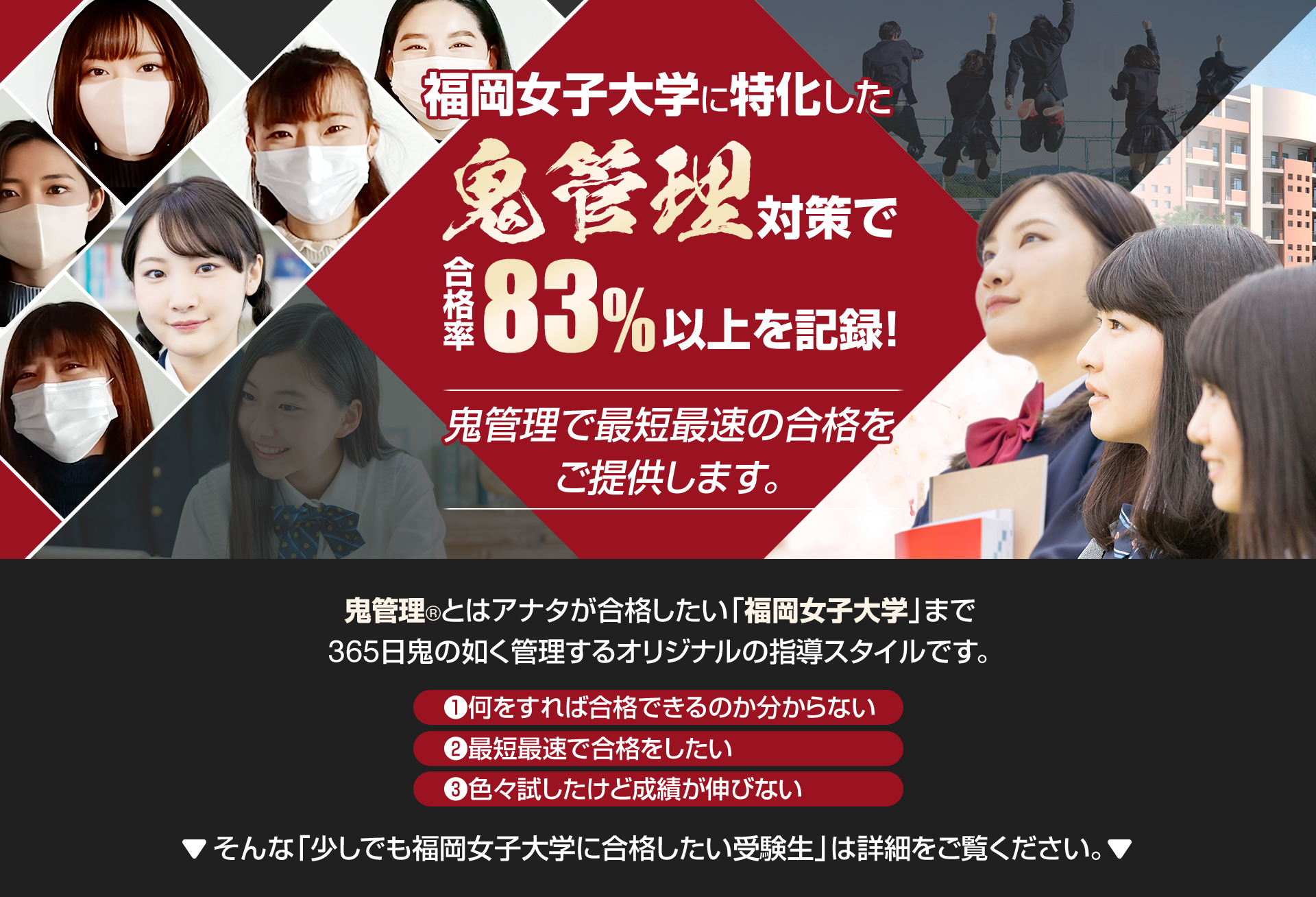 福岡女子大学に特化した鬼管理対策で合格率83％以上を記録。
鬼管理でアナタが合格したい福岡女子大学への最短最速の合格を提供します。