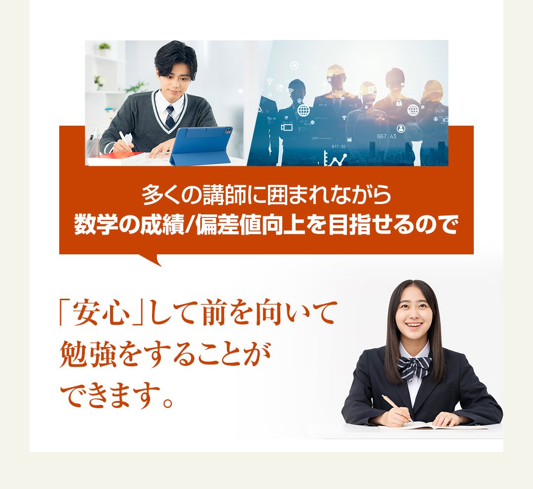 多くの講師に囲まれながら数学の成績/偏差値向上を目指せるので「安心」して前を向いて勉強をすることができます