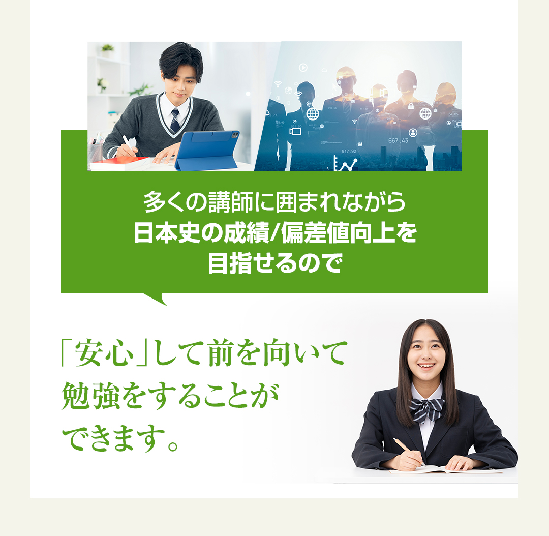 多くの講師に囲まれながら日本史の成績/偏差値向上を目指せるので「安心」して前を向いて勉強をすることができます