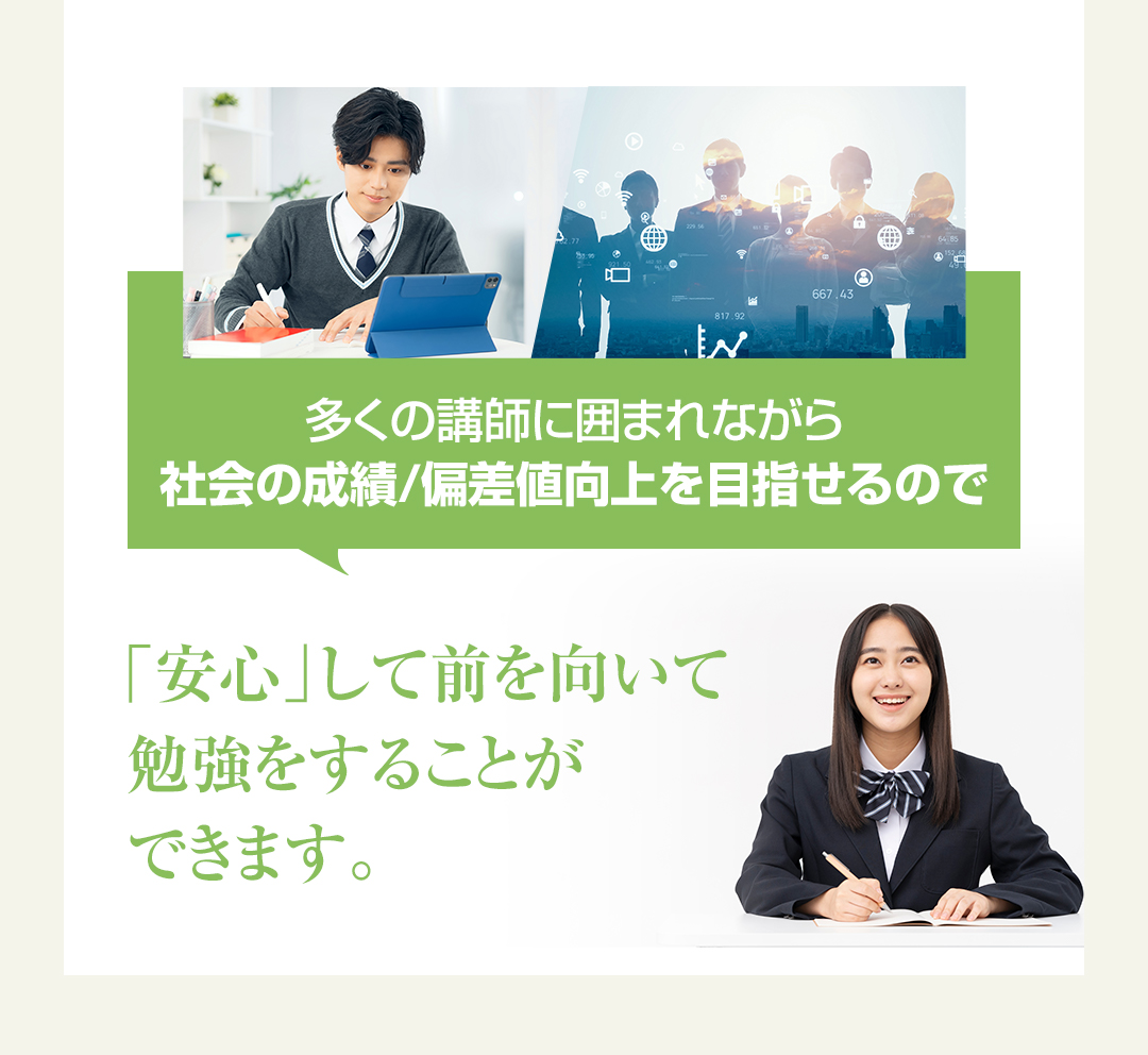 多くの講師に囲まれながら社会の成績/偏差値向上を目指せるので「安心」して前を向いて勉強をすることができます