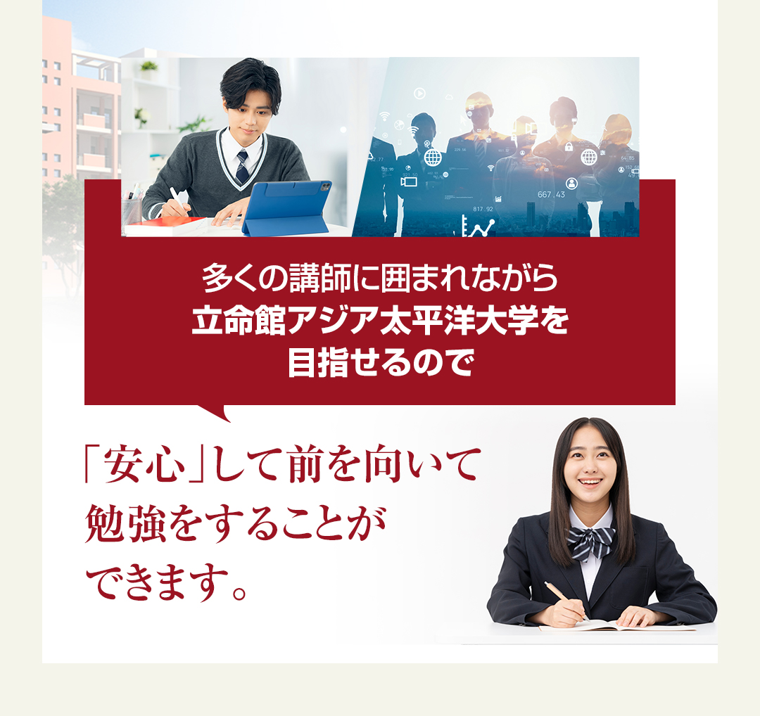 多くの講師に囲まれながら立命館アジア太平洋大学校を目指せるので「安心」して前を向いて勉強をすることができます